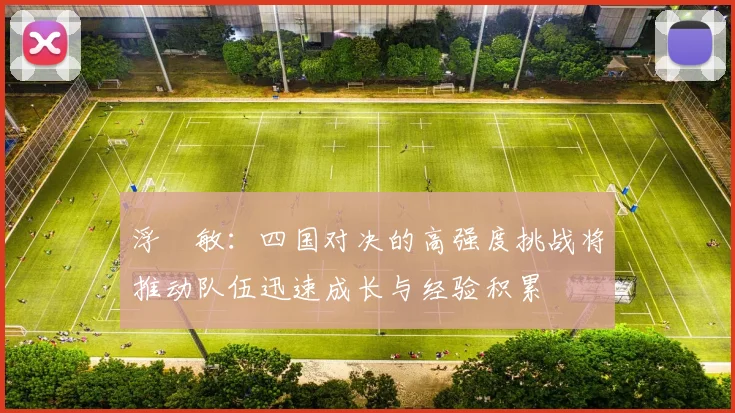 浮嶋敏：四国对决的高强度挑战将推动队伍迅速成长与经验积累