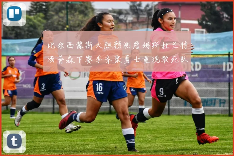 比尔西蒙斯大胆预测詹姆斯杜兰特汤普森下赛季齐聚勇士重现敢死队辉煌