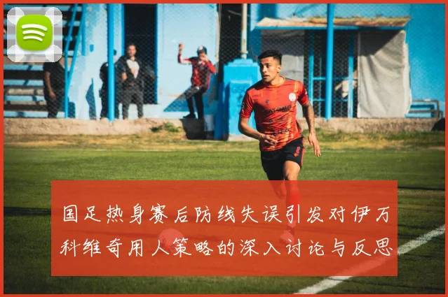国足热身赛后防线失误引发对伊万科维奇用人策略的深入讨论与反思