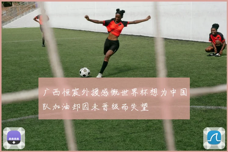 广西恒宸外援感慨世界杯想为中国队加油却因未晋级而失望