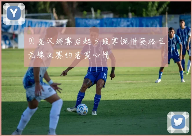 贝克汉姆赛后起立鼓掌惋惜英格兰无缘决赛的落寞心情