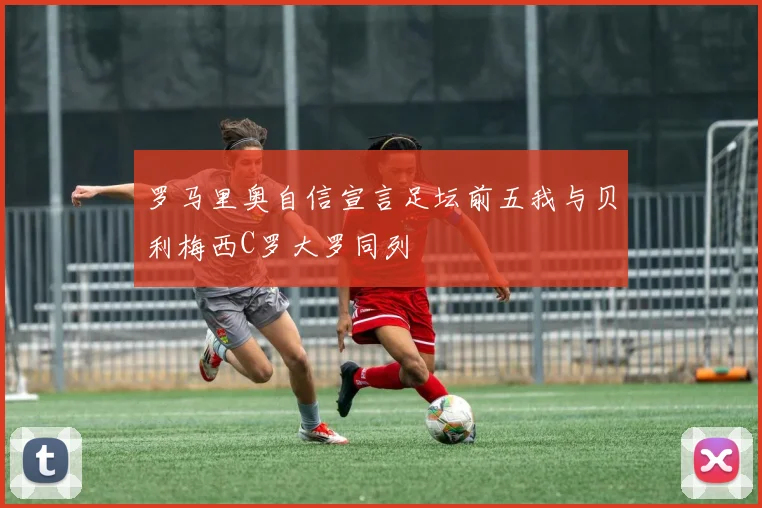 罗马里奥自信宣言足坛前五我与贝利梅西C罗大罗同列