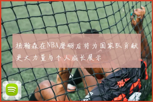 杨瀚森在NBA磨砺后将为国家队贡献更大力量与个人成长展示