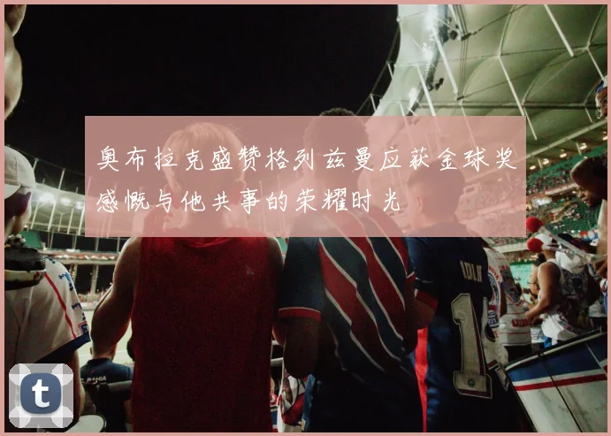 奥布拉克盛赞格列兹曼应获金球奖感慨与他共事的荣耀时光