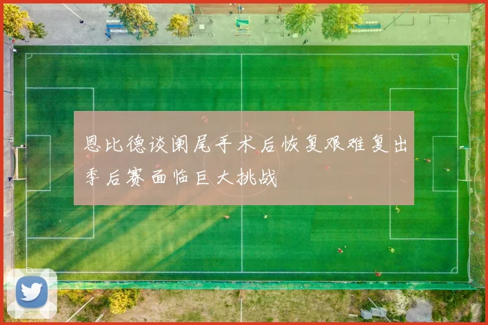 恩比德谈阑尾手术后恢复艰难复出季后赛面临巨大挑战