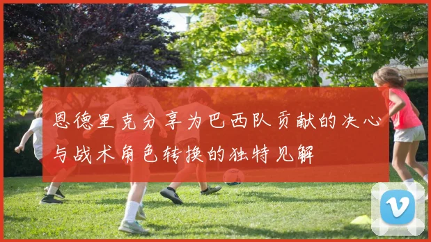 恩德里克分享为巴西队贡献的决心与战术角色转换的独特见解