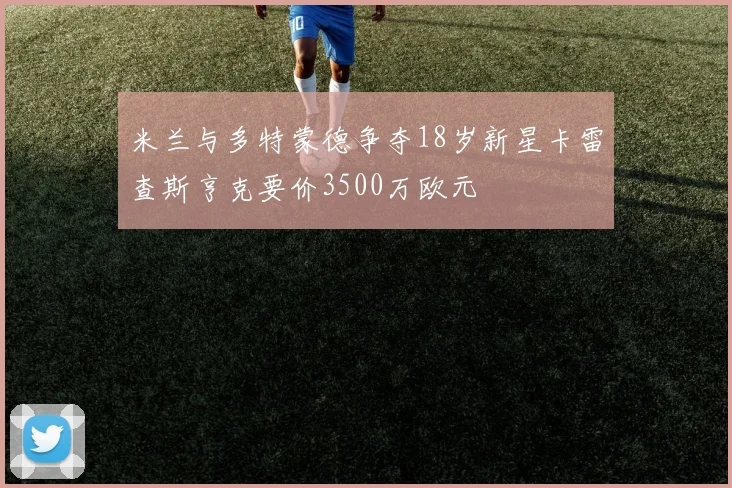 米兰与多特蒙德争夺18岁新星卡雷查斯亨克要价3500万欧元