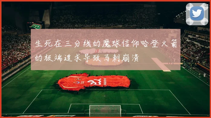 生死在三分线的魔球信仰哈登火箭的极端追求导致马刺崩溃