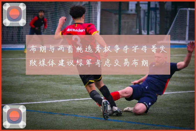 布朗与两首轮选秀权争夺字母哥失败媒体建议绿军考虑交易布朗