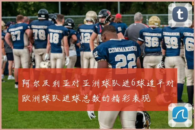 阿尔及利亚对亚洲球队进6球追平对欧洲球队进球总数的精彩表现