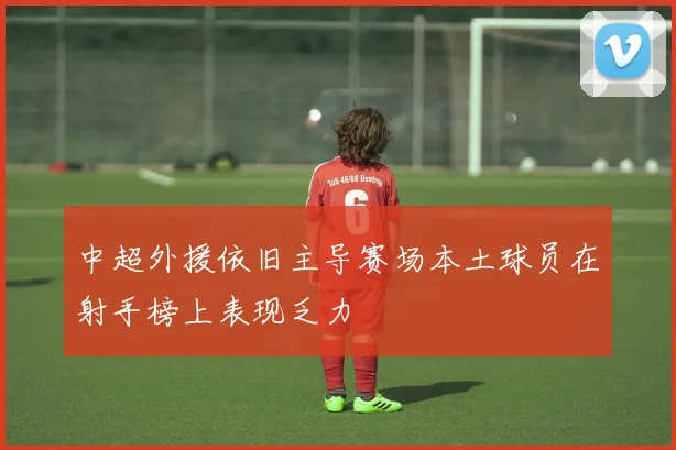 中超外援依旧主导赛场本土球员在射手榜上表现乏力