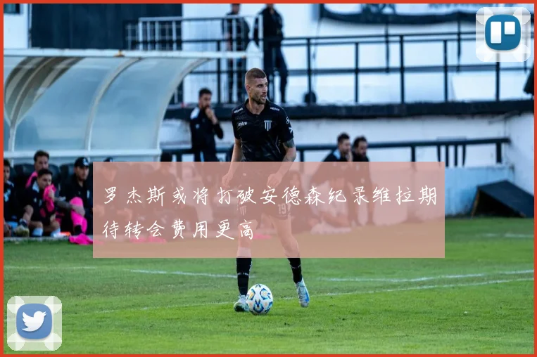 罗杰斯或将打破安德森纪录维拉期待转会费用更高