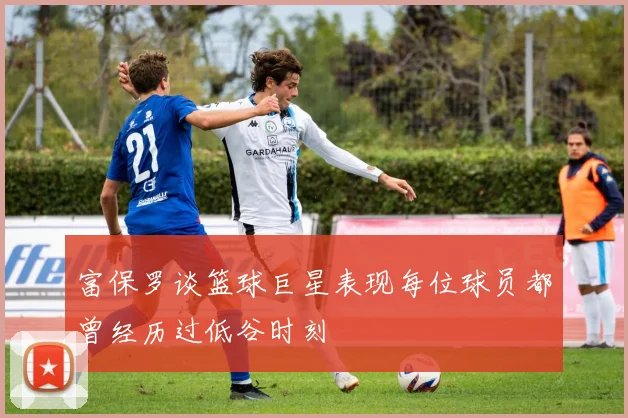 富保罗谈篮球巨星表现每位球员都曾经历过低谷时刻