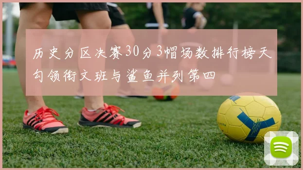 历史分区决赛30分3帽场数排行榜天勾领衔文班与鲨鱼并列第四