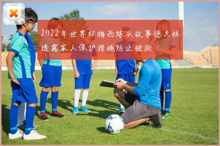 2022年世界杯梅西球衣故事德夫林透露家人保护措施防止被抢