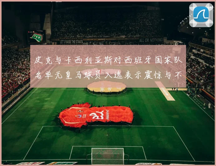 皮克与卡西利亚斯对西班牙国家队名单无皇马球员入选表示震惊与不解
