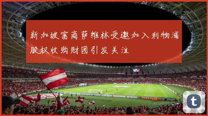 新加坡富商萨维林受邀加入利物浦股权收购财团引发关注